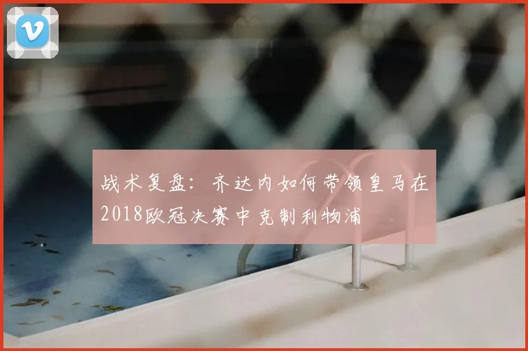战术复盘：齐达内如何带领皇马在2018欧冠决赛中克制利物浦