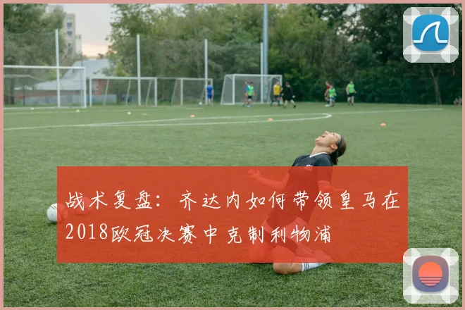 战术复盘：齐达内如何带领皇马在2018欧冠决赛中克制利物浦