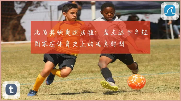 北马其顿奥运历程：盘点这个年轻国家在体育史上的高光时刻