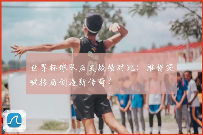 世界杯球队历史战绩对比：谁将突破格局创造新传奇？