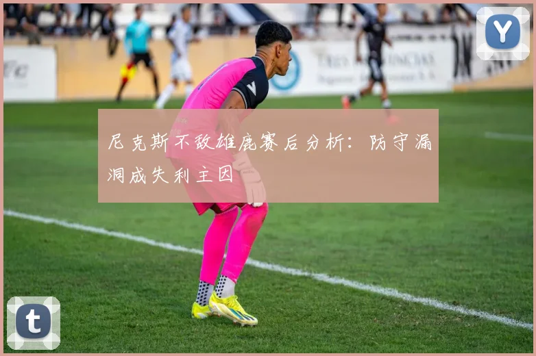 尼克斯不敌雄鹿赛后分析：防守漏洞成失利主因