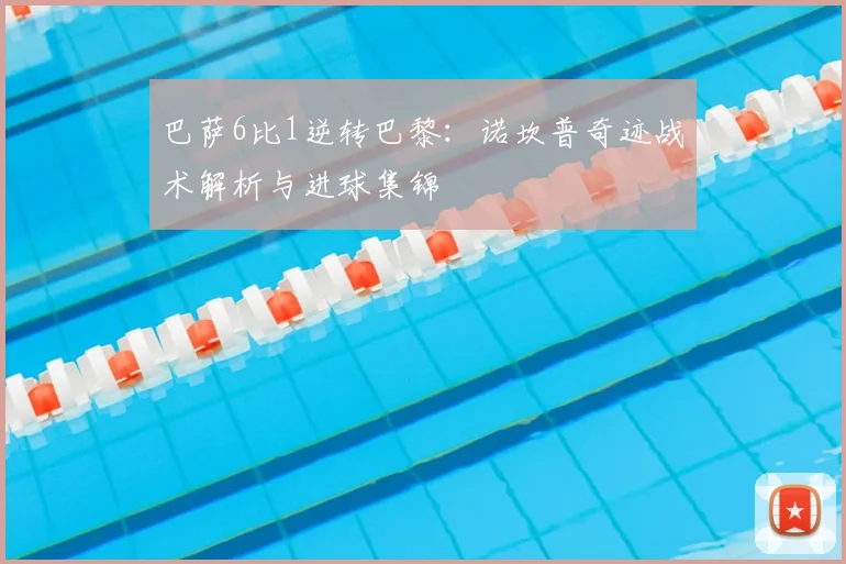 巴萨6比1逆转巴黎：诺坎普奇迹战术解析与进球集锦