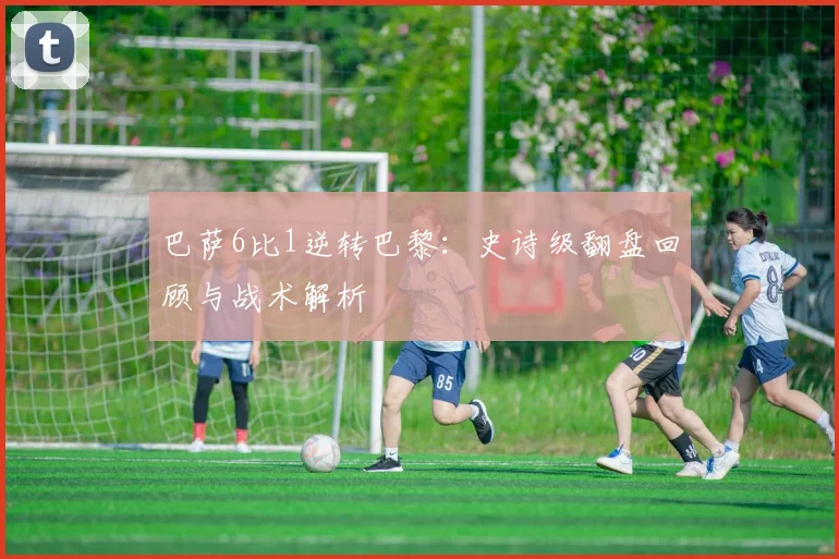 巴萨6比1逆转巴黎：史诗级翻盘回顾与战术解析
