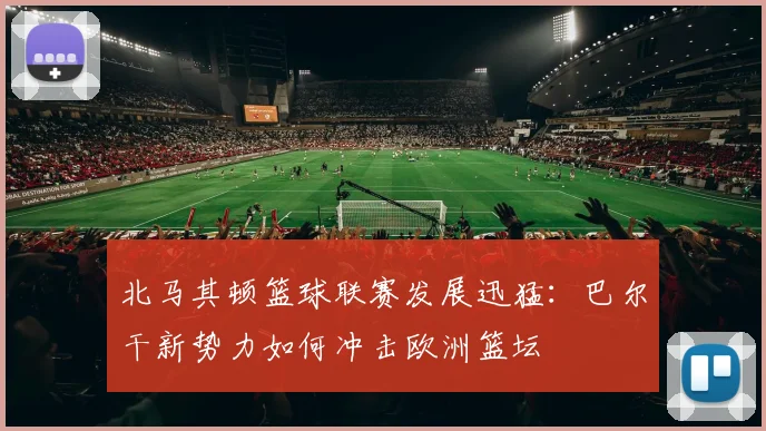 北马其顿篮球联赛发展迅猛：巴尔干新势力如何冲击欧洲篮坛