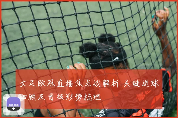 女足欧冠直播焦点战解析 关键进球回顾及晋级形势梳理