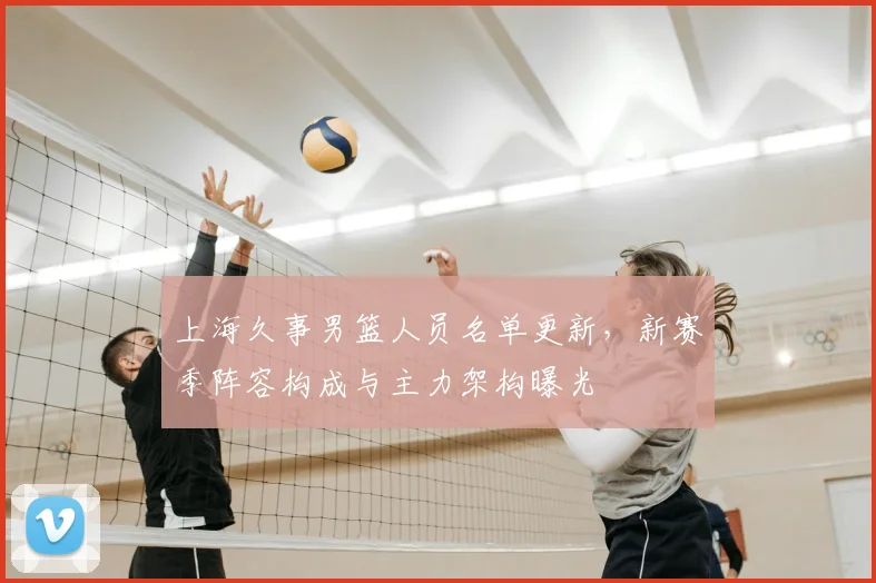 上海久事男篮人员名单更新，新赛季阵容构成与主力架构曝光