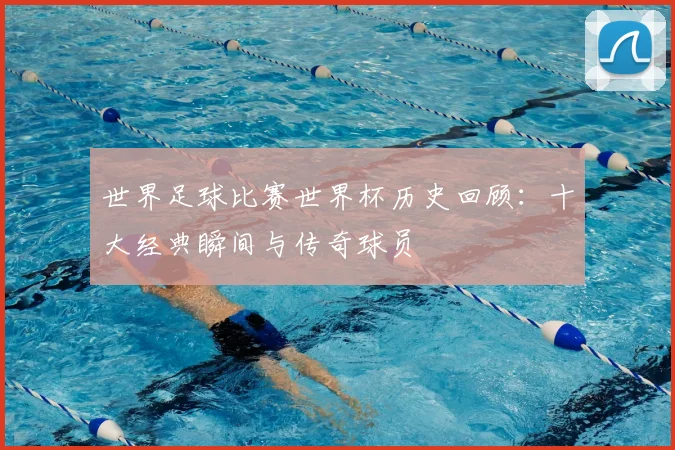 世界足球比赛世界杯历史回顾：十大经典瞬间与传奇球员