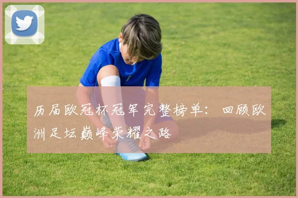历届欧冠杯冠军完整榜单：回顾欧洲足坛巅峰荣耀之路