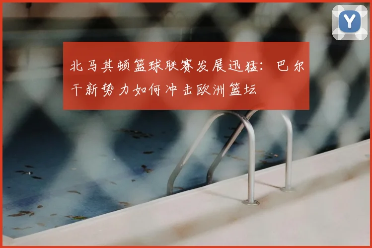 北马其顿篮球联赛发展迅猛：巴尔干新势力如何冲击欧洲篮坛