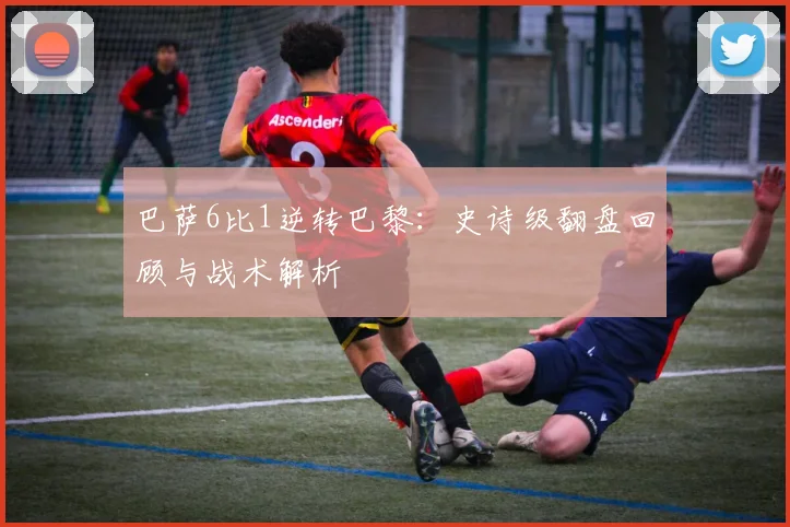 巴萨6比1逆转巴黎：史诗级翻盘回顾与战术解析