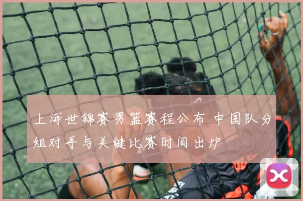 上海世锦赛男篮赛程公布 中国队分组对手与关键比赛时间出炉