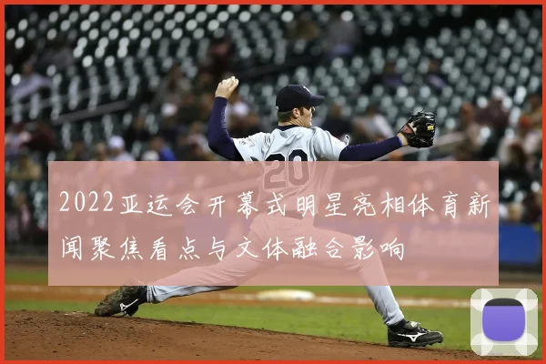 2022亚运会开幕式明星亮相体育新闻聚焦看点与文体融合影响