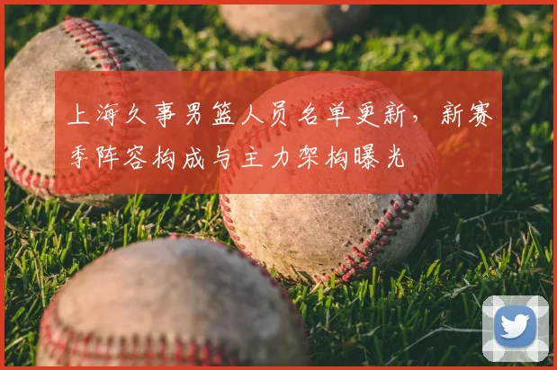 上海久事男篮人员名单更新，新赛季阵容构成与主力架构曝光